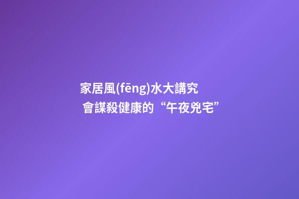 家居風(fēng)水大講究 會謀殺健康的“午夜兇宅”